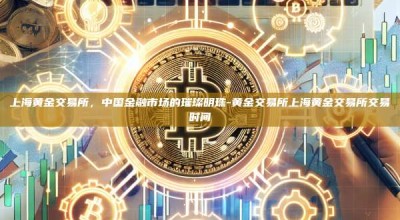 上海黄金交易所，中国金融市场的璀璨明珠-黄金交易所上海黄金交易所交易时间