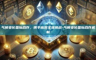 气候变化国际合作，携手应对全球挑战-气候变化国际合作机制