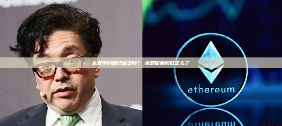 永安申购能涨多少钱?-永安股票到底怎么了-第1张图片-币安官方官网下载 永安申购能涨多少钱?-永安股票到底怎么了-第1张图片-币安官方官网下载